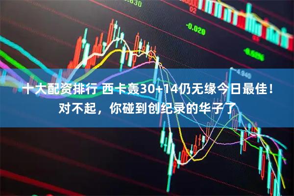十大配资排行 西卡轰30+14仍无缘今日最佳！对不起，你碰到创纪录的华子了