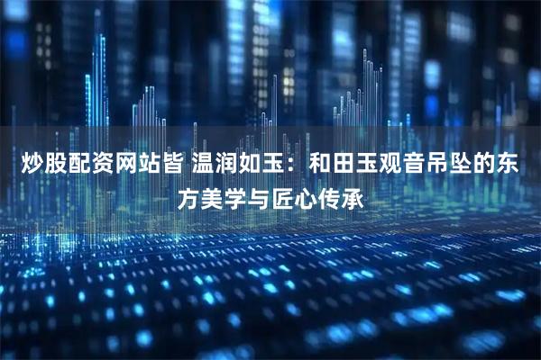 炒股配资网站皆 温润如玉：和田玉观音吊坠的东方美学与匠心传承