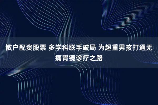 散户配资股票 多学科联手破局 为超重男孩打通无痛胃镜诊疗之路