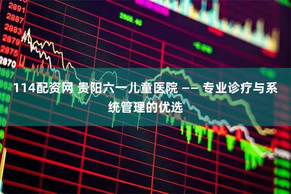 114配资网 贵阳六一儿童医院 —— 专业诊疗与系统管理的优选