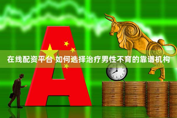 在线配资平台 如何选择治疗男性不育的靠谱机构
