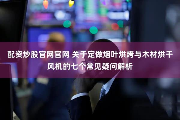配资炒股官网官网 关于定做烟叶烘烤与木材烘干风机的七个常见疑问解析