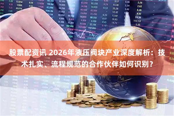 股票配资讯 2026年液压阀块产业深度解析：技术扎实、流程规范的合作伙伴如何识别？